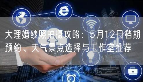 大理婚纱照拍摄攻略:5月12日档期预约、天气景点选择与工作室推荐