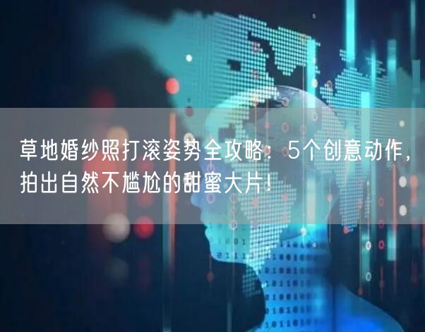 草地婚纱照打滚姿势全攻略：5个创意动作，拍出自然不尴尬的甜蜜大片！