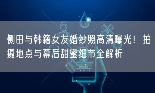 侧田与韩籍女友婚纱照高清曝光！拍摄地点与幕后甜蜜细节全解析