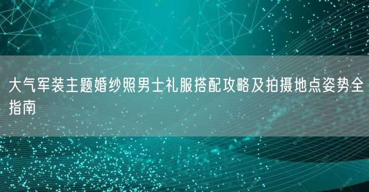大气军装主题婚纱照男士礼服搭配攻略及拍摄地点姿势全指南