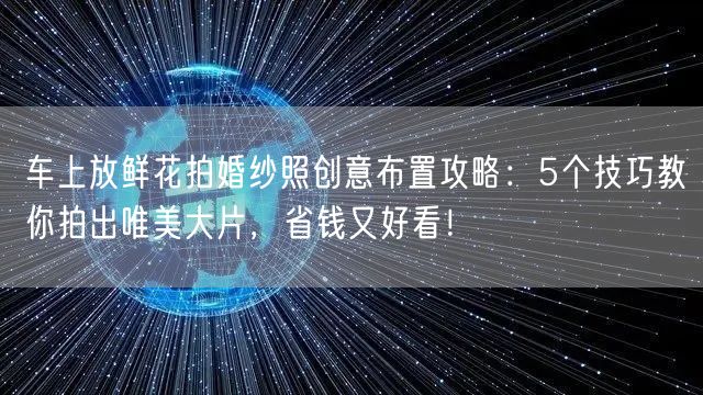 车上放鲜花拍婚纱照创意布置攻略：5个技巧教你拍出唯美大片，省钱又好看！
