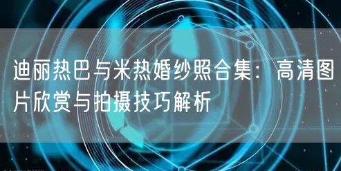 迪丽热巴与米热婚纱照合集：高清图片欣赏与拍摄技巧解析