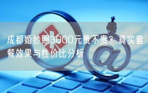 成都婚纱照3000元贵不贵？真实套餐效果与性价比分析