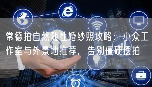 常德拍自然随性婚纱照攻略：小众工作室与外景地推荐，告别僵硬摆拍