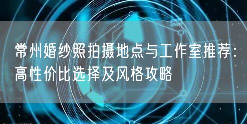 常州婚纱照拍摄地点与工作室推荐：高性价比选择及风格攻略