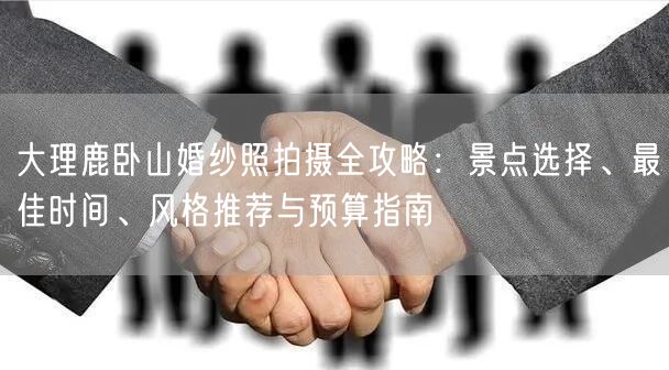 大理鹿卧山婚纱照拍摄全攻略：景点选择、最佳时间、风格推荐与预算指南