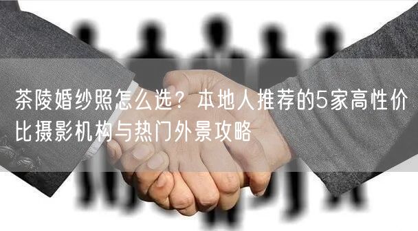 茶陵婚纱照怎么选？本地人推荐的5家高性价比摄影机构与热门外景攻略