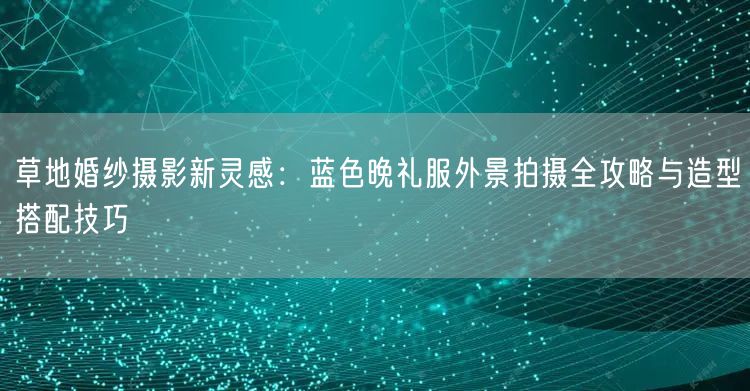 草地婚纱摄影新灵感:蓝色晚礼服外景拍摄全攻略与造型搭配技巧