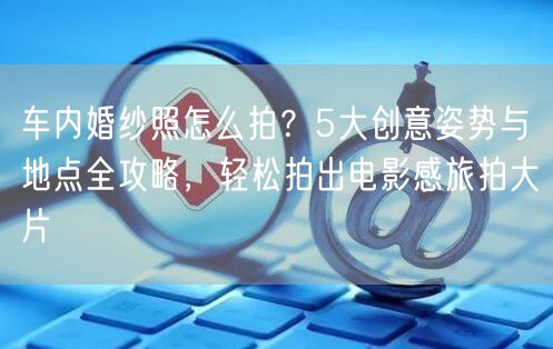 车内婚纱照怎么拍？5大创意姿势与地点全攻略，轻松拍出电影感旅拍大片