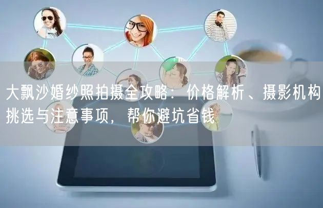 大飘沙婚纱照拍摄全攻略：价格解析、摄影机构挑选与注意事项，帮你避坑省钱