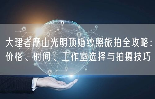 大理者摩山光明顶婚纱照旅拍全攻略：价格、时间、工作室选择与拍摄技巧