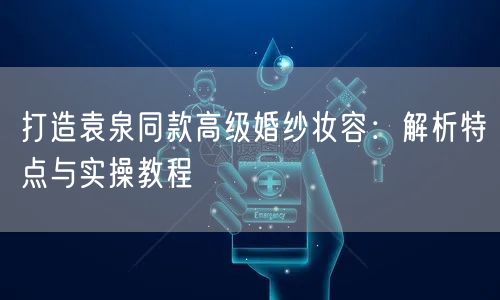 打造袁泉同款高级婚纱妆容：解析特点与实操教程