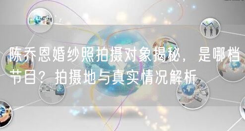 陈乔恩婚纱照拍摄对象揭秘，是哪档节目？拍摄地与真实情况解析