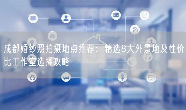 成都婚纱照拍摄地点推荐：精选8大外景地及性价比工作室选择攻略