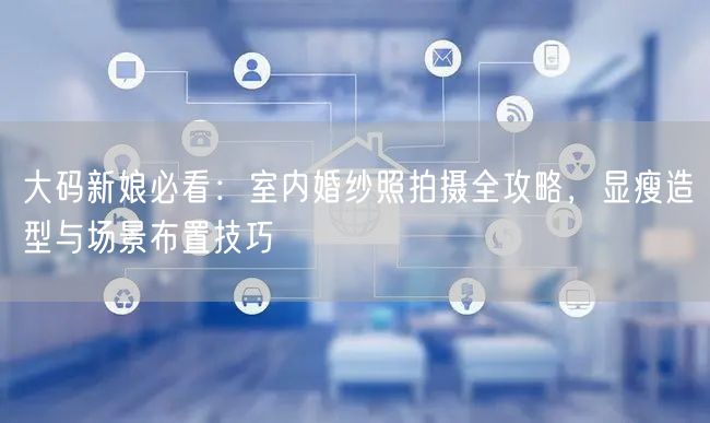 大码新娘必看:室内婚纱照拍摄全攻略,显瘦造型与场景布置技巧
