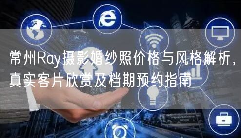 常州Ray摄影婚纱照价格与风格解析，真实客片欣赏及档期预约指南