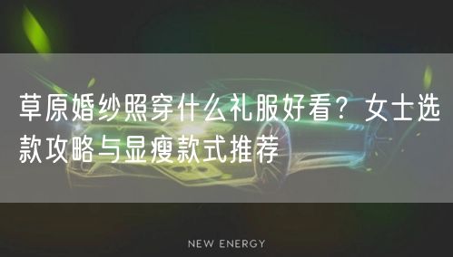 草原婚纱照穿什么礼服好看？女士选款攻略与显瘦款式推荐
