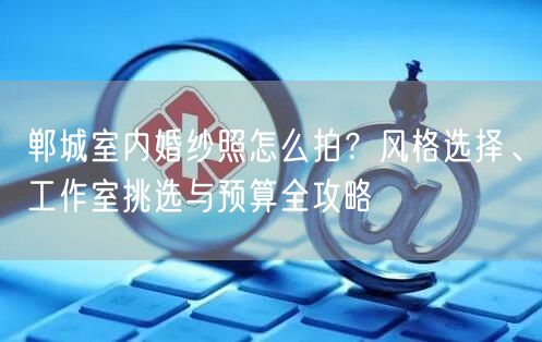 郸城室内婚纱照怎么拍?风格选择、工作室挑选与预算全攻略