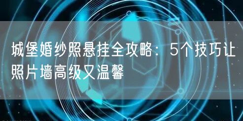 城堡婚纱照悬挂全攻略：5个技巧让照片墙高级又温馨