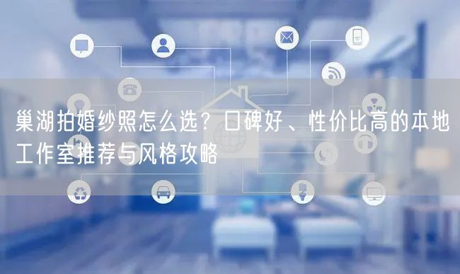 巢湖拍婚纱照怎么选？口碑好、性价比高的本地工作室推荐与风格攻略