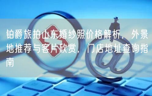 铂爵旅拍山东婚纱照价格解析，外景地推荐与客片欣赏，门店地址查询指南