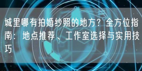 城里哪有拍婚纱照的地方？全方位指南：地点推荐、工作室选择与实用技巧