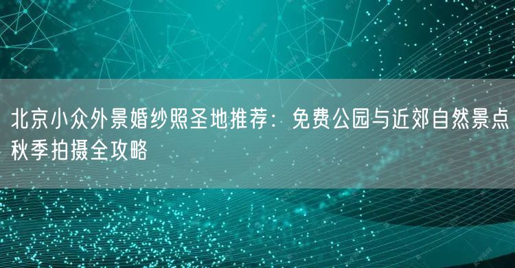 北京小众外景婚纱照圣地推荐：免费公园与近郊自然景点秋季拍摄全攻略
