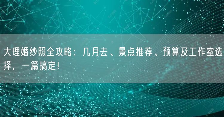 大理婚纱照全攻略：几月去、景点推荐、预算及工作室选择，一篇搞定！
