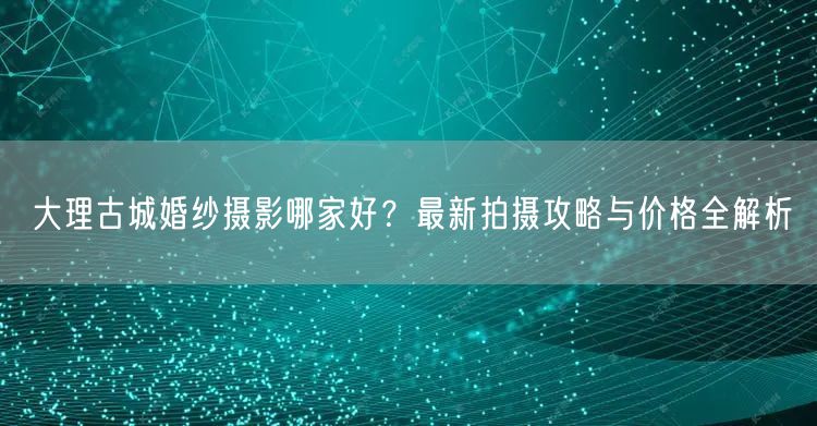 大理古城婚纱摄影哪家好？最新拍摄攻略与价格全解析
