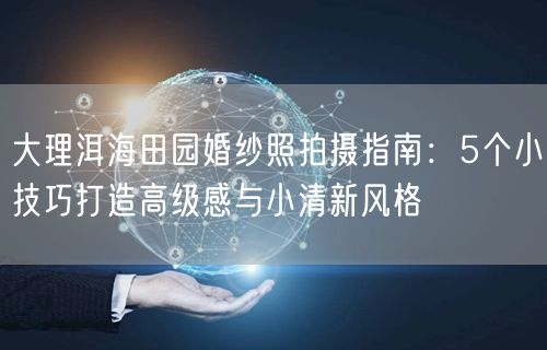 大理洱海田园婚纱照拍摄指南：5个小技巧打造高级感与小清新风格
