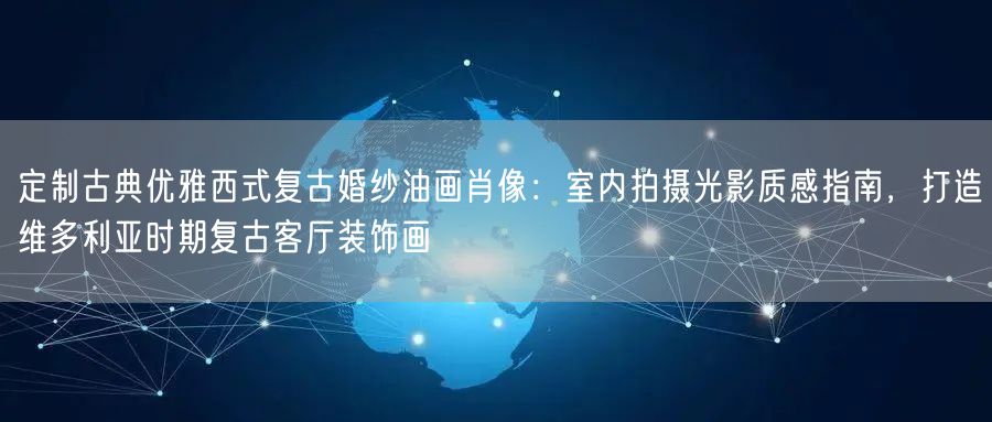 定制古典优雅西式复古婚纱油画肖像：室内拍摄光影质感指南，打造维多利亚时期复古客厅装饰画