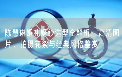 陈慧琳婚礼婚纱造型全解析：高清图片、拍摄花絮与经典风格鉴赏