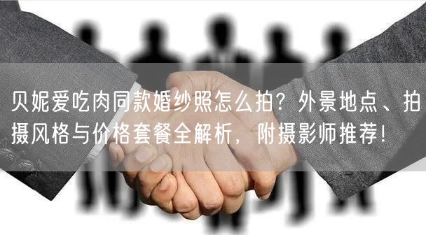 贝妮爱吃肉同款婚纱照怎么拍？外景地点、拍摄风格与价格套餐全解析，附摄影师推荐！