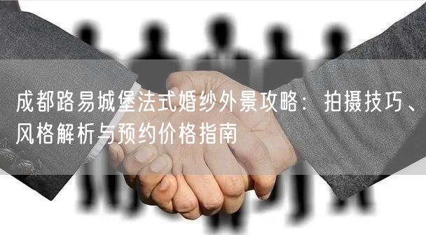 成都路易城堡法式婚纱外景攻略：拍摄技巧、风格解析与预约价格指南