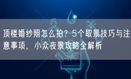 顶楼婚纱照怎么拍？5个取景技巧与注意事项，小众夜景攻略全解析
