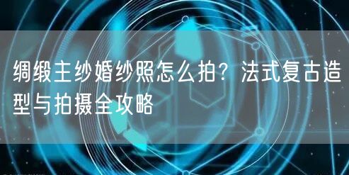 绸缎主纱婚纱照怎么拍？法式复古造型与拍摄全攻略