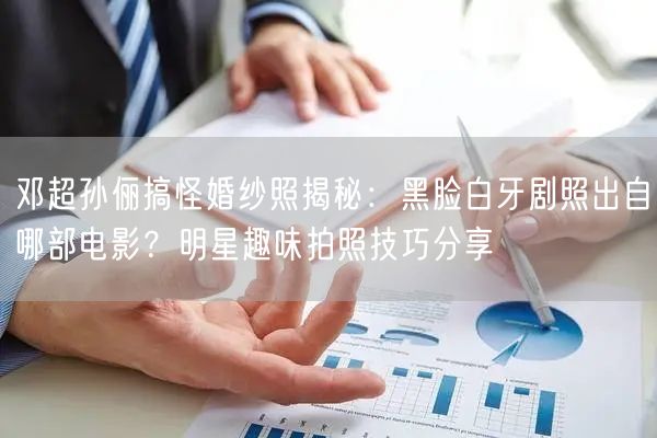 邓超孙俪搞怪婚纱照揭秘：黑脸白牙剧照出自哪部电影？明星趣味拍照技巧分享