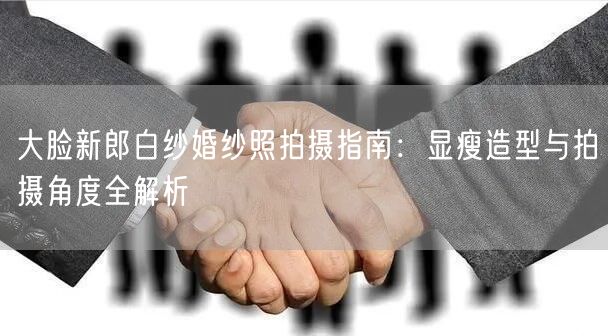 大脸新郎白纱婚纱照拍摄指南：显瘦造型与拍摄角度全解析
