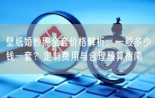 壁纸婚纱照全套价格解析：一般多少钱一套？定制费用与合理预算指南