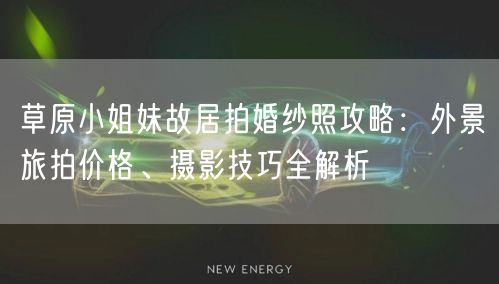 草原小姐妹故居拍婚纱照攻略：外景旅拍价格、摄影技巧全解析
