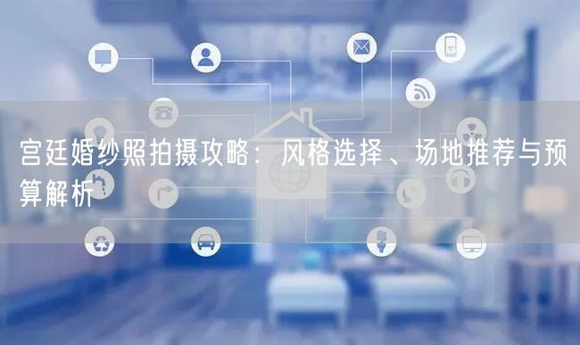 宫廷婚纱照拍摄攻略：风格选择、场地推荐与预算解析