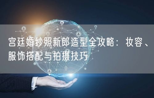 宫廷婚纱照新郎造型全攻略：妆容、服饰搭配与拍摄技巧