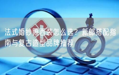 法式婚纱照西装怎么选？新郎搭配指南与复古造型品牌推荐