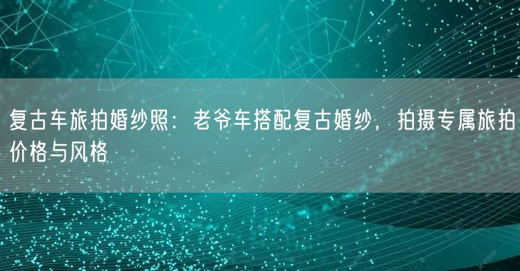 复古车旅拍婚纱照：老爷车搭配复古婚纱，拍摄专属旅拍价格与风格