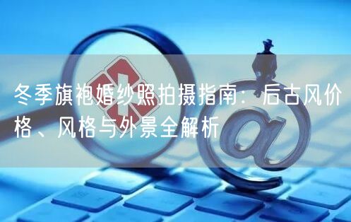 冬季旗袍婚纱照拍摄指南：后古风价格、风格与外景全解析