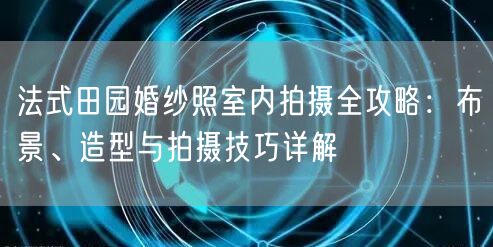 法式田园婚纱照室内拍摄全攻略：布景、造型与拍摄技巧详解