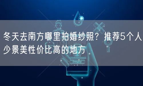 冬天去南方哪里拍婚纱照？推荐5个人少景美性价比高的地方