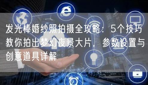 发光棒婚纱照拍摄全攻略:5个技巧教你拍出梦幻夜景大片,参数设置与创意道具详解