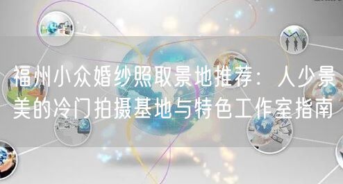 福州小众婚纱照取景地推荐：人少景美的冷门拍摄基地与特色工作室指南