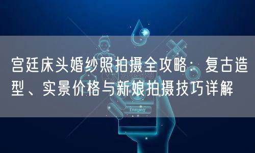 宫廷床头婚纱照拍摄全攻略：复古造型、实景价格与新娘拍摄技巧详解